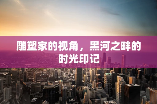 雕塑家的视角，黑河之畔的时光印记