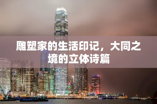 雕塑家的生活印记，大同之境的立体诗篇