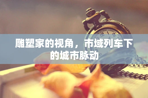 雕塑家的视角，市域列车下的城市脉动