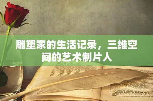 雕塑家的生活记录，三维空间的艺术制片人