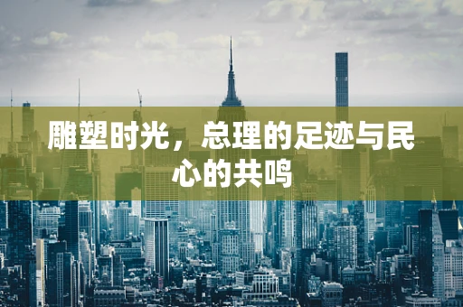 雕塑时光，总理的足迹与民心的共鸣