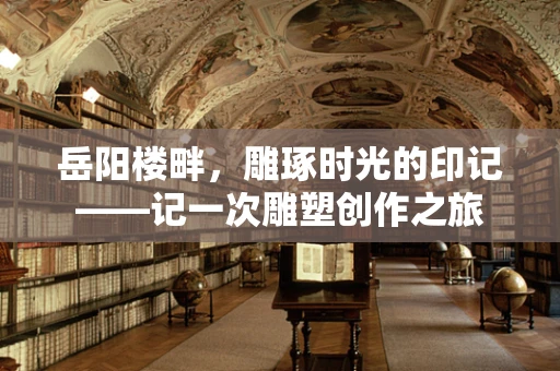 岳阳楼畔，雕琢时光的印记——记一次雕塑创作之旅