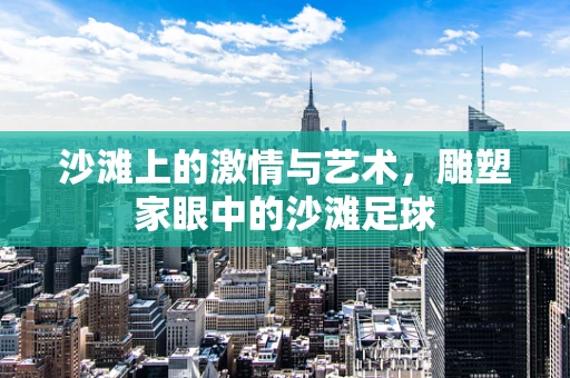 沙滩上的激情与艺术，雕塑家眼中的沙滩足球