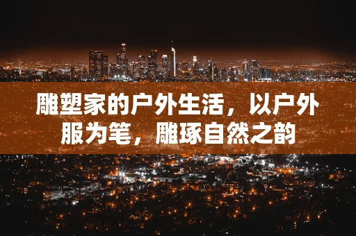 雕塑家的户外生活，以户外服为笔，雕琢自然之韵