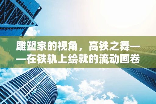 雕塑家的视角，高铁之舞——在铁轨上绘就的流动画卷