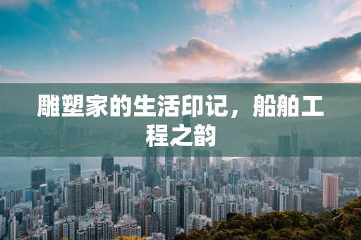 雕塑家的生活印记，船舶工程之韵