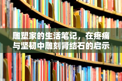 雕塑家的生活笔记，在疼痛与坚韧中雕刻肾结石的启示