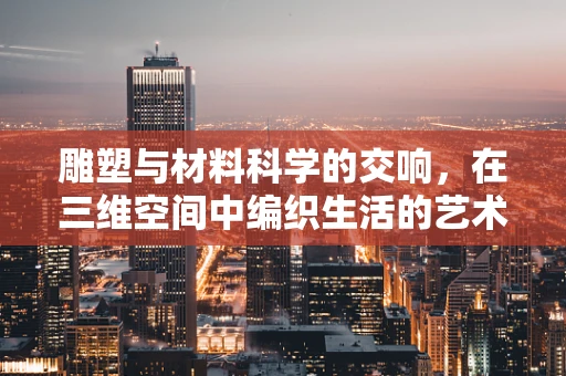 雕塑与材料科学的交响，在三维空间中编织生活的艺术