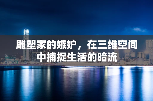 雕塑家的嫉妒，在三维空间中捕捉生活的暗流