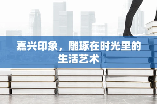 嘉兴印象，雕琢在时光里的生活艺术