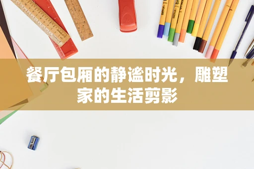餐厅包厢的静谧时光，雕塑家的生活剪影