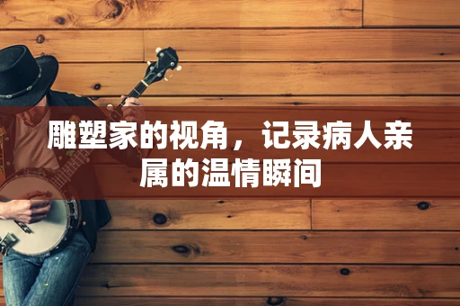 雕塑家的视角，记录病人亲属的温情瞬间