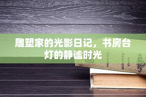 雕塑家的光影日记，书房台灯的静谧时光