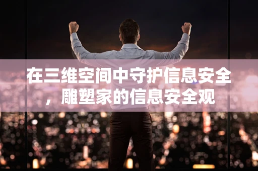 在三维空间中守护信息安全，雕塑家的信息安全观