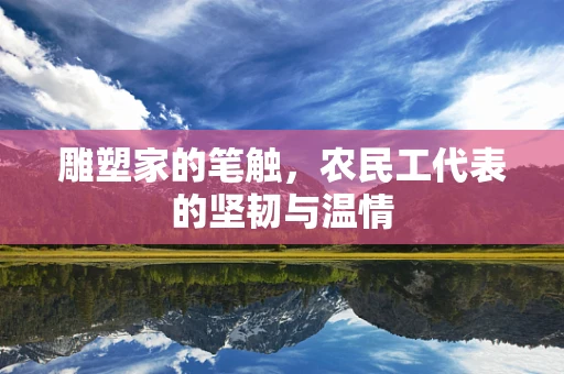 雕塑家的笔触，农民工代表的坚韧与温情