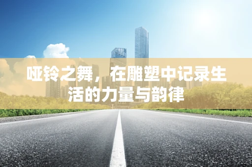 哑铃之舞，在雕塑中记录生活的力量与韵律