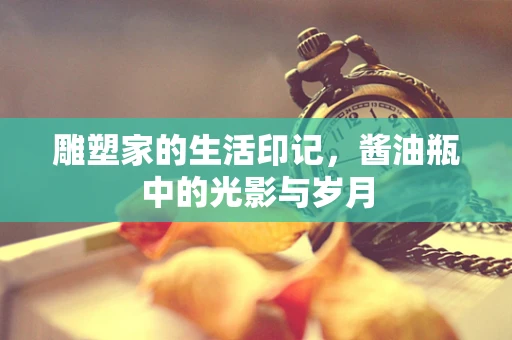 雕塑家的生活印记，酱油瓶中的光影与岁月