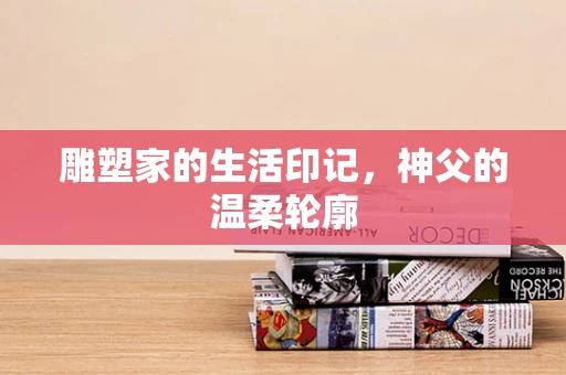 雕塑家的生活印记，神父的温柔轮廓