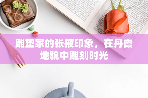 雕塑家的张掖印象，在丹霞地貌中雕刻时光