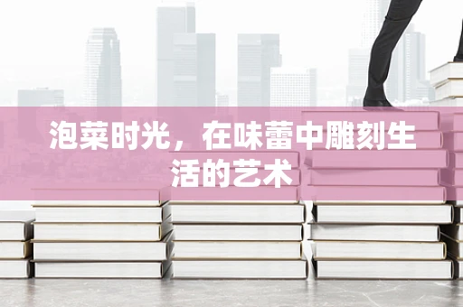 泡菜时光，在味蕾中雕刻生活的艺术