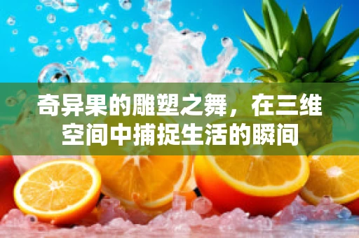 奇异果的雕塑之舞，在三维空间中捕捉生活的瞬间