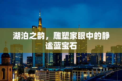 湖泊之韵，雕塑家眼中的静谧蓝宝石