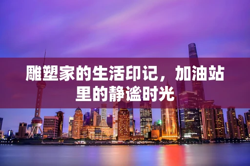 雕塑家的生活印记，加油站里的静谧时光