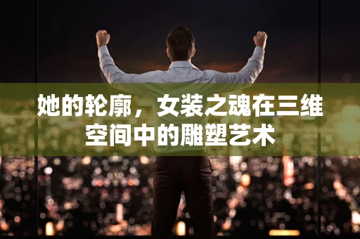 她的轮廓，女装之魂在三维空间中的雕塑艺术