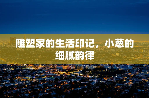 雕塑家的生活印记，小葱的细腻韵律