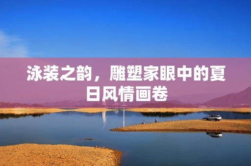泳装之韵，雕塑家眼中的夏日风情画卷