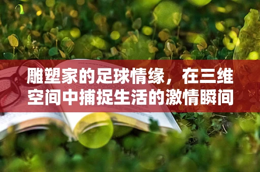 雕塑家的足球情缘，在三维空间中捕捉生活的激情瞬间