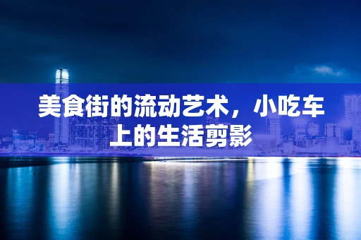 美食街的流动艺术，小吃车上的生活剪影
