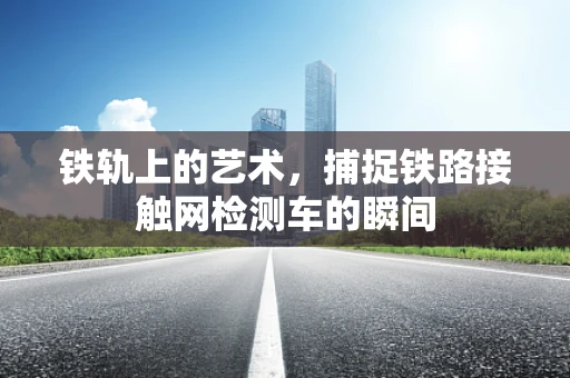 铁轨上的艺术，捕捉铁路接触网检测车的瞬间