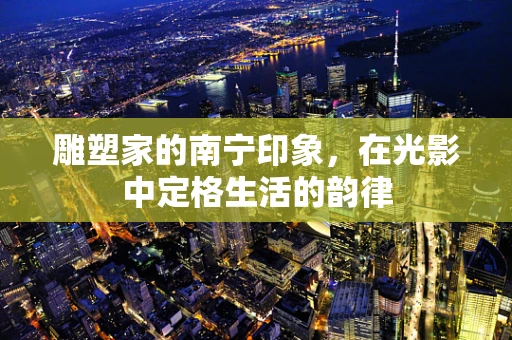 雕塑家的南宁印象，在光影中定格生活的韵律