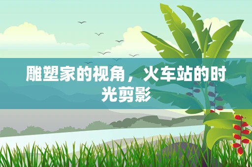 雕塑家的视角，火车站的时光剪影