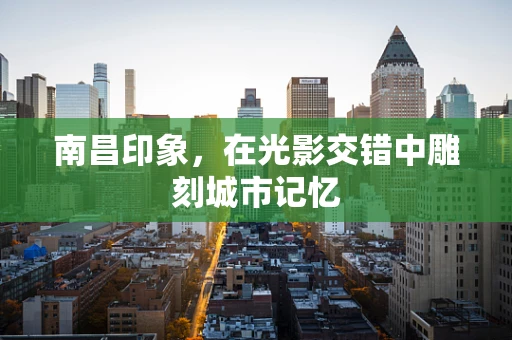 南昌印象，在光影交错中雕刻城市记忆