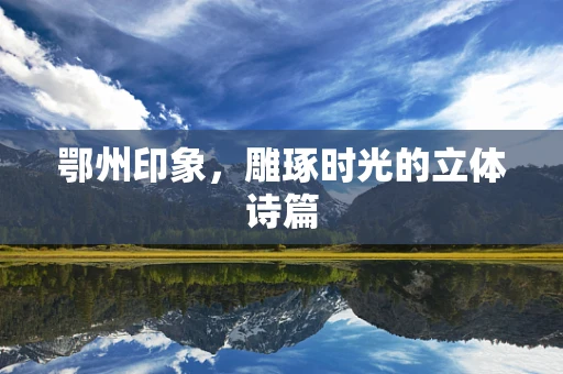 鄂州印象，雕琢时光的立体诗篇