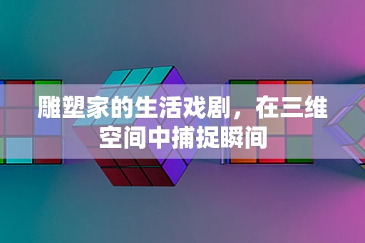 雕塑家的生活戏剧，在三维空间中捕捉瞬间