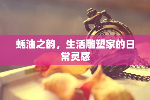 蚝油之韵，生活雕塑家的日常灵感