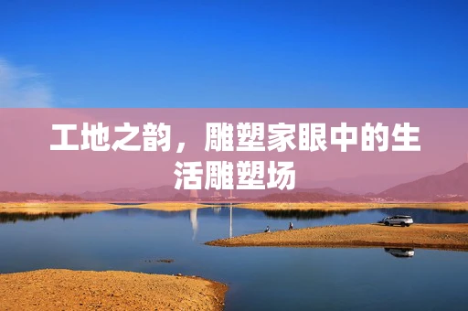 工地之韵，雕塑家眼中的生活雕塑场