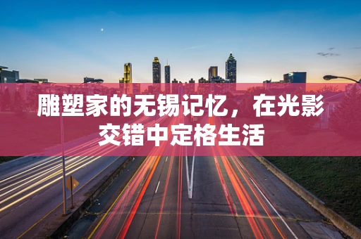 雕塑家的无锡记忆，在光影交错中定格生活