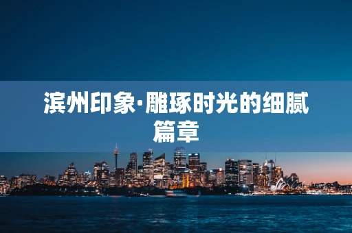 滨州印象·雕琢时光的细腻篇章