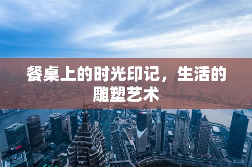 餐桌上的时光印记，生活的雕塑艺术