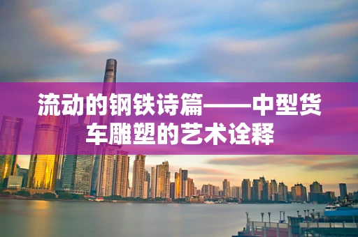 流动的钢铁诗篇——中型货车雕塑的艺术诠释