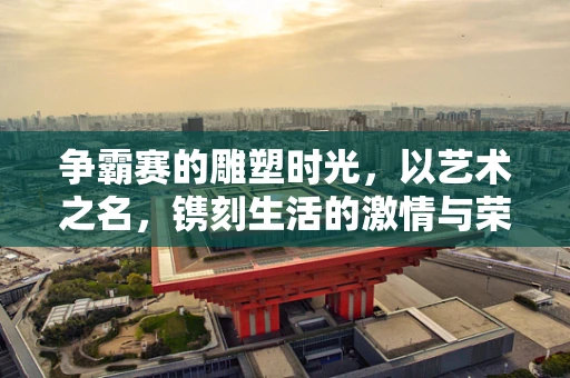 争霸赛的雕塑时光，以艺术之名，镌刻生活的激情与荣耀