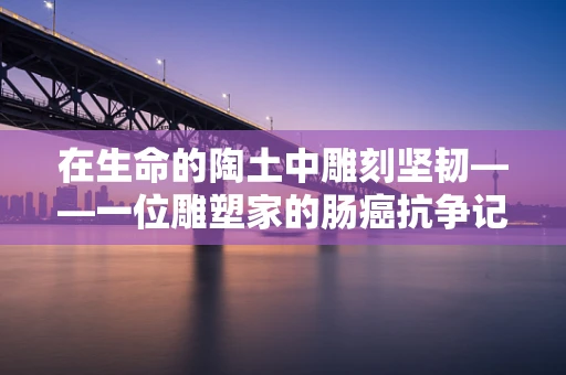 在生命的陶土中雕刻坚韧——一位雕塑家的肠癌抗争记