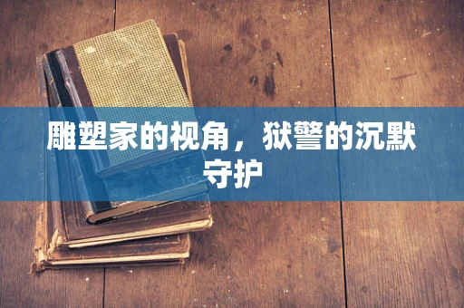 雕塑家的视角，狱警的沉默守护
