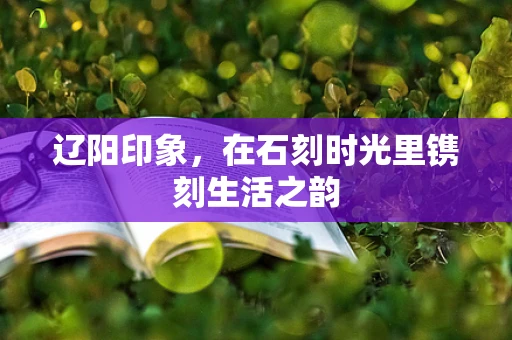辽阳印象，在石刻时光里镌刻生活之韵