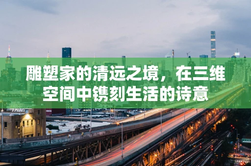 雕塑家的清远之境，在三维空间中镌刻生活的诗意