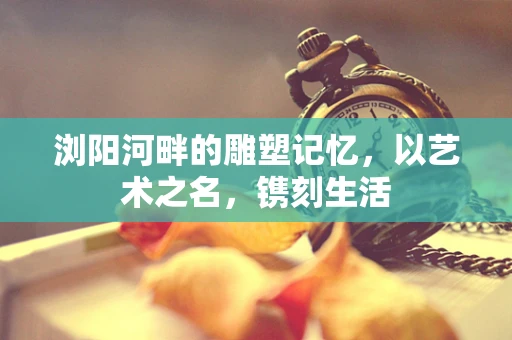 浏阳河畔的雕塑记忆，以艺术之名，镌刻生活